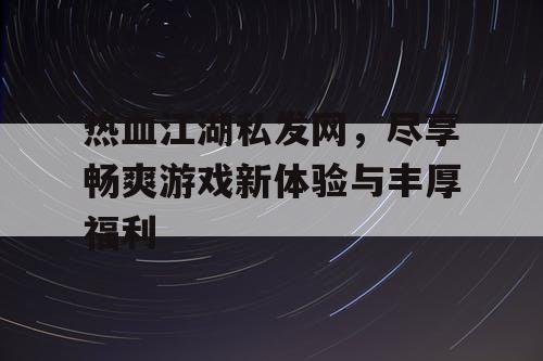 热血江湖私发网，尽享畅爽游戏新体验与丰厚福利