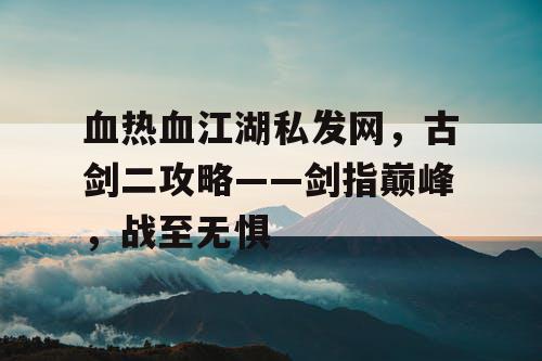 血热血江湖私发网，古剑二攻略——剑指巅峰，战至无惧