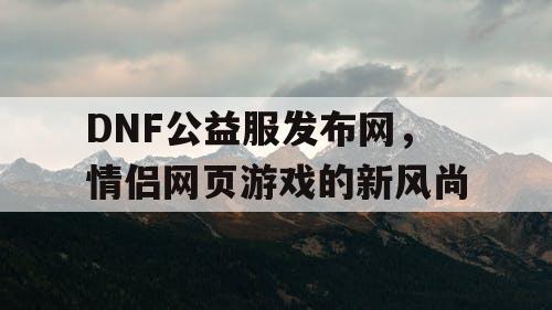 DNF公益服发布网，情侣网页游戏的新风尚