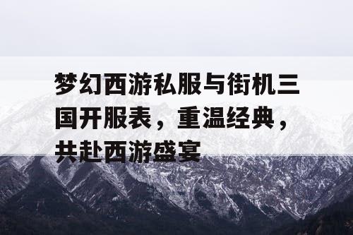 梦幻西游私服与街机三国开服表，重温经典，共赴西游盛宴