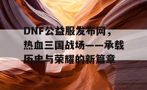 DNF公益服发布网，热血三国战场——承载历史与荣耀的新篇章