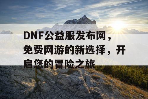 DNF公益服发布网，免费网游的新选择，开启您的冒险之旅
