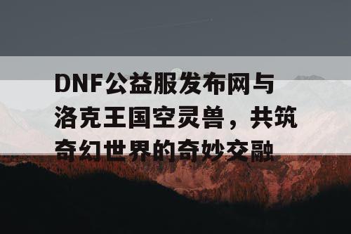 DNF公益服发布网与洛克王国空灵兽，共筑奇幻世界的奇妙交融