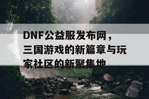 DNF公益服发布网，三国游戏的新篇章与玩家社区的新聚集地