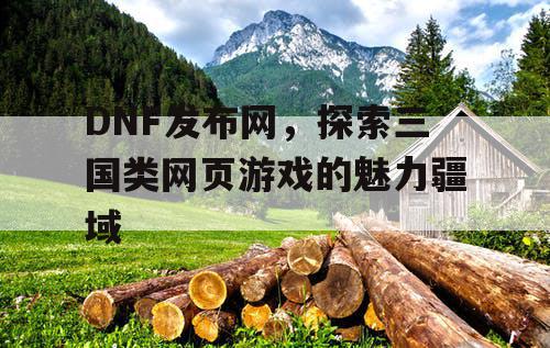 DNF发布网，探索三国类网页游戏的魅力疆域