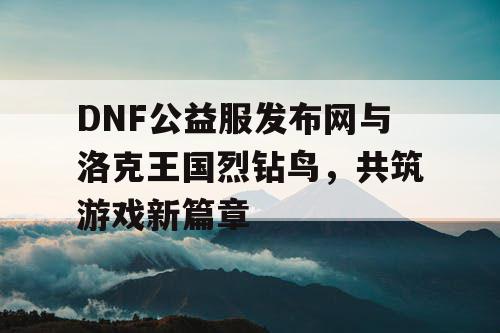 DNF公益服发布网与洛克王国烈钻鸟,共筑游戏新篇章 DNF公益服发布网与洛克王国烈钻鸟,共筑游戏新篇章