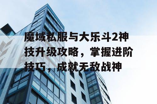 魔域私服与大乐斗2神技升级攻略，掌握进阶技巧，成就无敌战神
