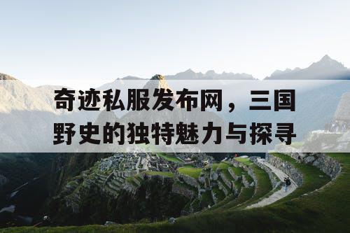 奇迹私服发布网，三国野史的独特魅力与探寻
