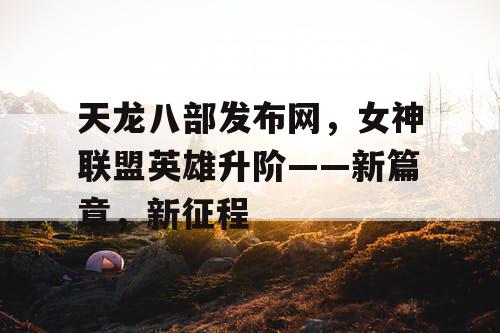 天龙八部发布网，女神联盟英雄升阶——新篇章，新征程
