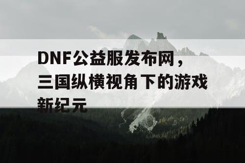 DNF公益服发布网,三国纵横视角下的游戏新纪元 DNF公益服发布网,三国纵横视角下的游戏新纪元
