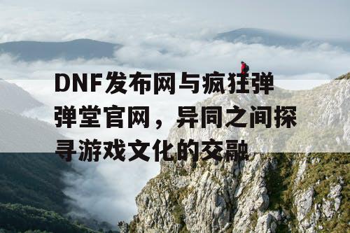 DNF发布网与疯狂弹弹堂官网，异同之间探寻游戏文化的交融