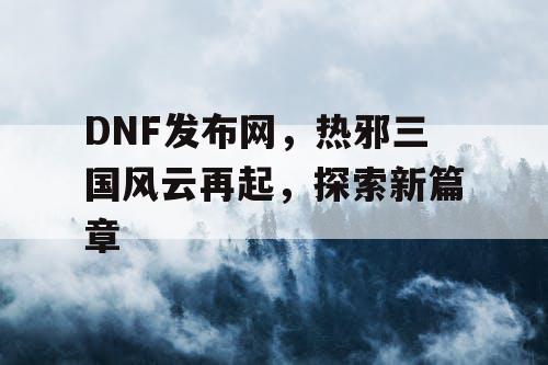 DNF发布网，热邪三国风云再起，探索新篇章