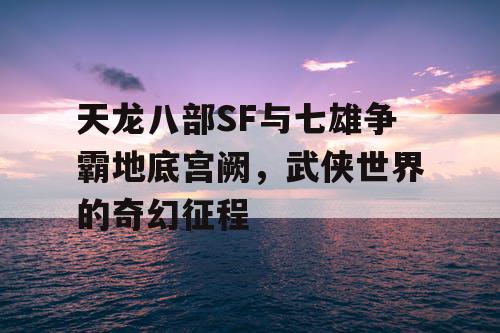天龙八部SF与七雄争霸地底宫阙，武侠世界的奇幻征程