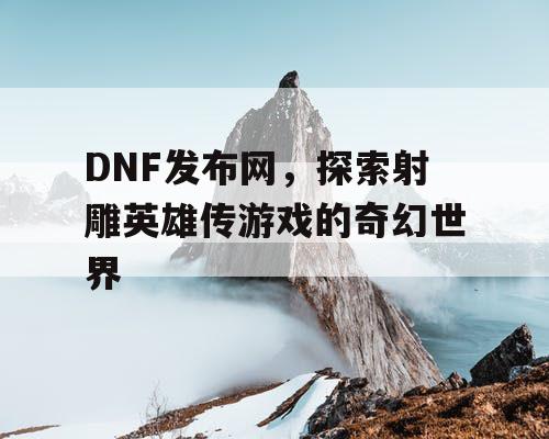 DNF发布网，探索射雕英雄传游戏的奇幻世界