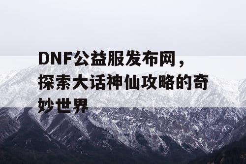 DNF公益服发布网，探索大话神仙攻略的奇妙世界