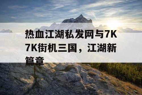 热血江湖私发网与7K7K街机三国，江湖新篇章