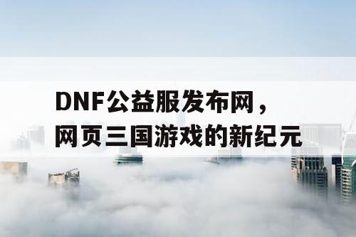 DNF公益服发布网，网页三国游戏的新纪元