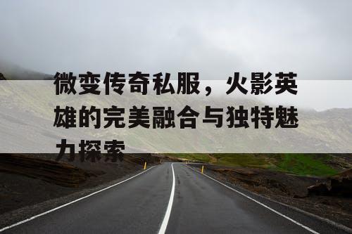 微变传奇私服,火影英雄的完美融合与独特魅力探索 微变传奇私服,火影英雄的完美融合与独特魅力探索