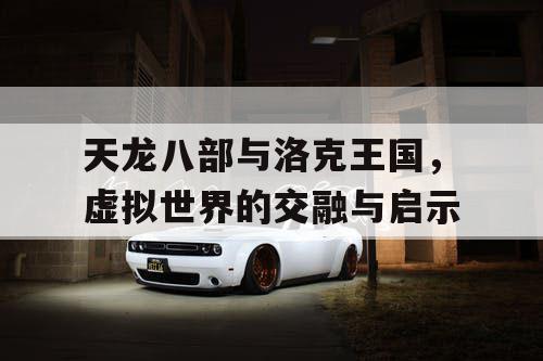 天龙八部与洛克王国，虚拟世界的交融与启示