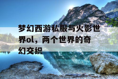 梦幻西游私服与火影世界ol，两个世界的奇幻交织