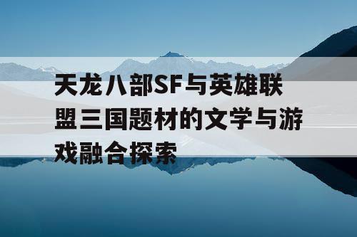 天龙八部SF与英雄联盟三国题材的文学与游戏融合探索 天龙八部SF与英雄联盟三国题材的文学与游戏融合探索