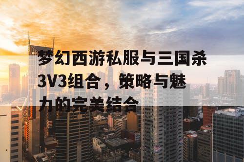 梦幻西游私服与三国杀3V3组合，策略与魅力的完美结合
