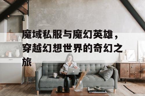 魔域私服与魔幻英雄,穿越幻想世界的奇幻之旅 魔域私服与魔幻英雄,穿越幻想世界的奇幻之旅