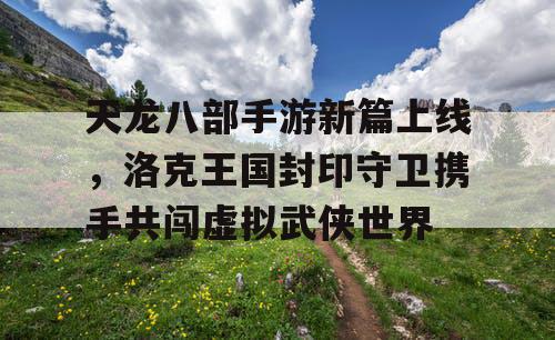 天龙八部手游新篇上线，洛克王国封印守卫携手共闯虚拟武侠世界