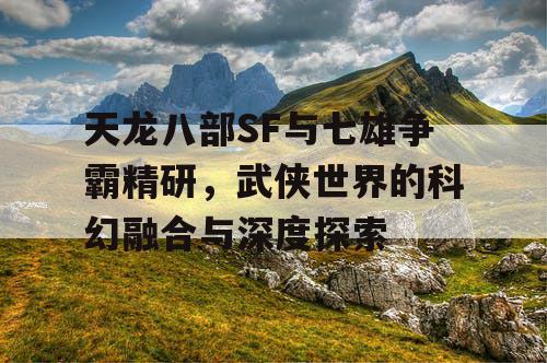 天龙八部SF与七雄争霸精研，武侠世界的科幻融合与深度探索