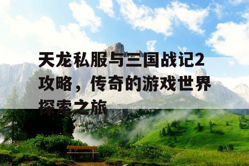 天龙私服与三国战记2攻略,传奇的游戏世界探索之旅 天龙私服与三国战记2攻略,传奇的游戏世界探索之旅