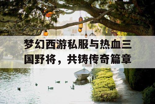 梦幻西游私服与热血三国野将，共铸传奇篇章