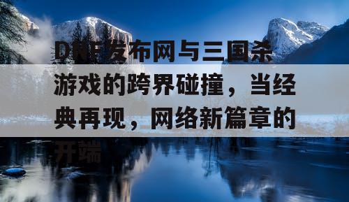 DNF发布网与三国杀游戏的跨界碰撞，当经典再现，网络新篇章的开端
