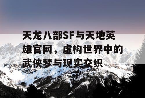 天龙八部SF与天地英雄官网，虚构世界中的武侠梦与现实交织