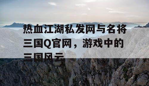 热血江湖私发网与名将三国Q官网，游戏中的三国风云