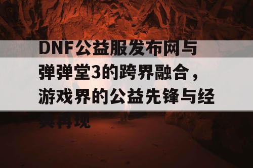 DNF公益服发布网与弹弹堂3的跨界融合，游戏界的公益先锋与经典再现