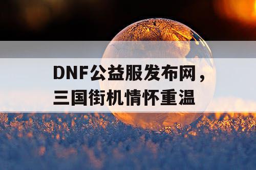 DNF公益服发布网，三国街机情怀重温