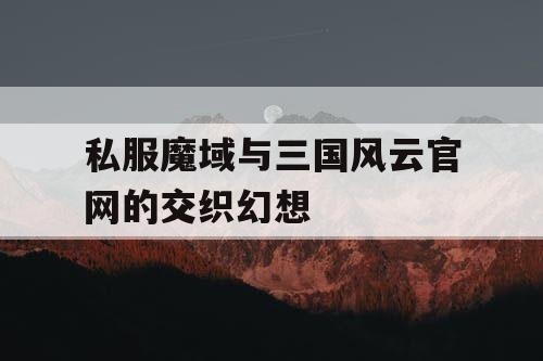 私服魔域与三国风云官网的交织幻想