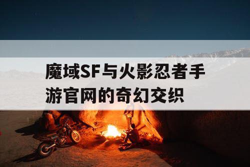 魔域SF与火影忍者手游官网的奇幻交织