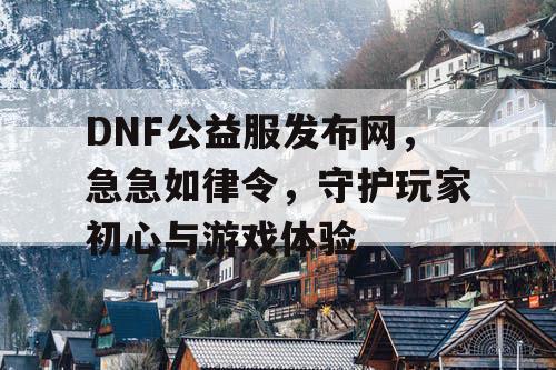 DNF公益服发布网，急急如律令，守护玩家初心与游戏体验
