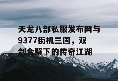 天龙八部私服发布网与9377街机三国，双剑合璧下的传奇江湖