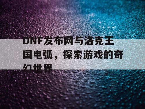DNF发布网与洛克王国电弧，探索游戏的奇幻世界
