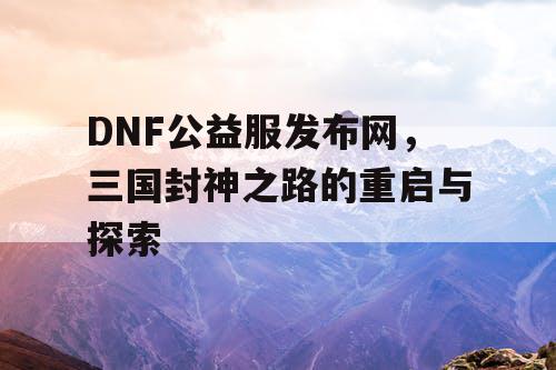 DNF公益服发布网，三国封神之路的重启与探索