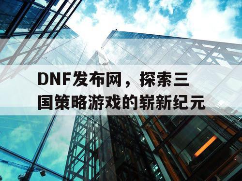 DNF发布网，探索三国策略游戏的崭新纪元