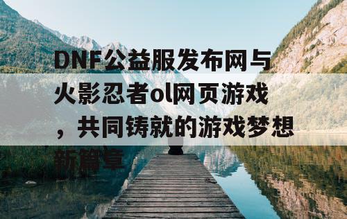 DNF公益服发布网与火影忍者ol网页游戏，共同铸就的游戏梦想新篇章