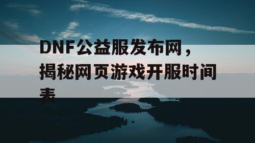DNF公益服发布网，揭秘网页游戏开服时间表