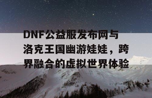DNF公益服发布网与洛克王国幽游娃娃，跨界融合的虚拟世界体验