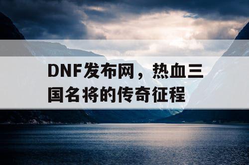 DNF发布网，热血三国名将的传奇征程