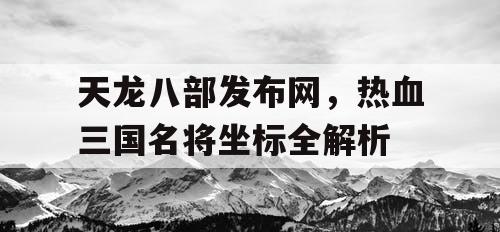天龙八部发布网,热血三国名将坐标全解析 天龙八部发布网,热血三国名将坐标全解析