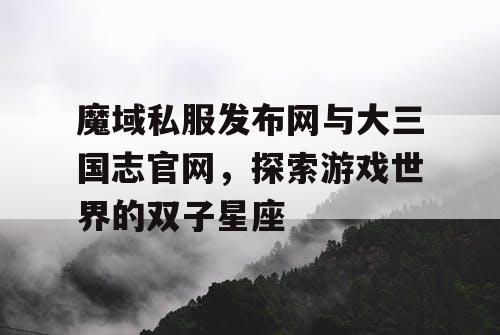 魔域私服发布网与大三国志官网,探索游戏世界的双子星座 魔域私服发布网与大三国志官网,探索游戏世界的双子星座
