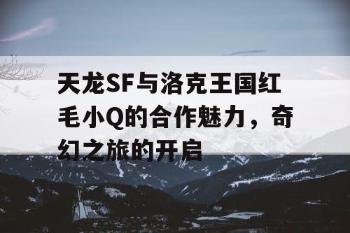 天龙SF与洛克王国红毛小Q的合作魅力，奇幻之旅的开启